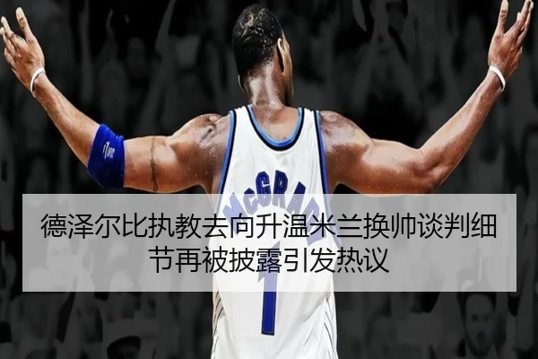 德泽尔比执教去向升温米兰换帅谈判细节再被披露引发热议