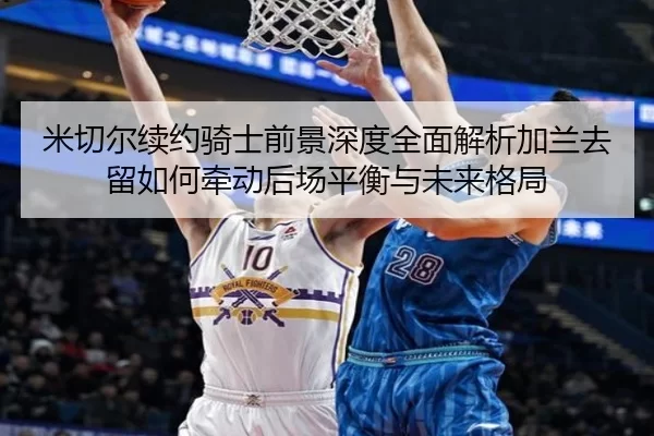 米切尔续约骑士前景深度全面解析加兰去留如何牵动后场平衡与未来格局