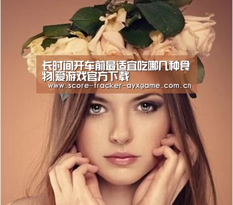 长时间开车前最适宜吃哪几种食物|爱游戏官方下载(图1) 爱游戏官方下载